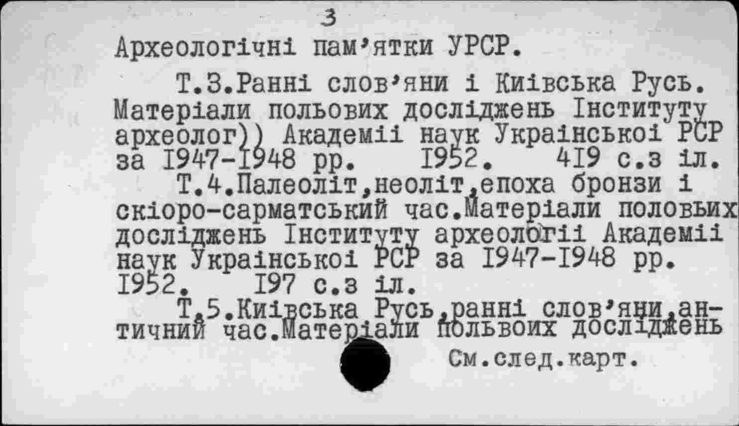 ﻿з
Археологічні пам’ятки УРСР.
Т.З.Ранні слов’яни і Київська Русь. Матеріали польових досліджень Інституту археолог)) Академії наук Української PCP за 1947-1948 рр. 1952.	419 с.з 1л.
Т.4.Палеоліт,неоліт.епоха бронзи і скіоро-сарматський час.Матеріали половьих досліджень Інституту археології Академії наук Української PCP за 1947-1948 рр. 1952.	197 с.з іл.
Т.5.Київська Русь.ранні слов’яни.античний час.матеріали польвоих досліджень
См.след.карт.